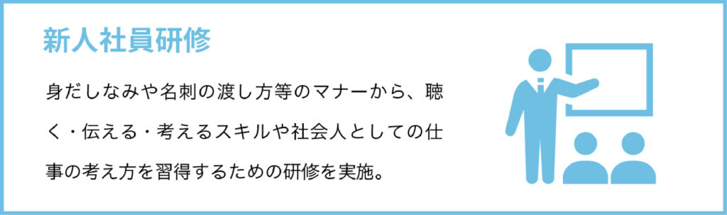 新人社員研修
身だしなみや名刺の渡し方等のマナーから、聴く・伝える・考えるスキルや社会人としての仕事の考え方を習得するための研修を実施。