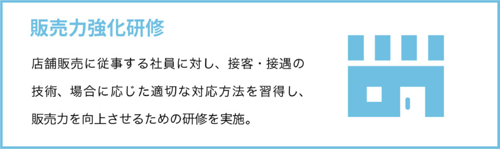 販売力強化研修
店舗販売に従事する社員に対し、接客・接遇の技術、場合に応じた適切な対応方法を習得し、販売力を向上させるための研修を実施。