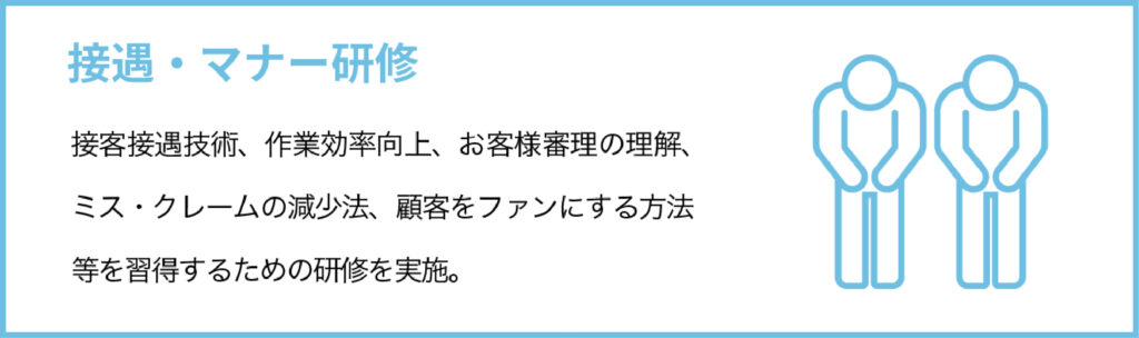 接遇・マナー研修
接客接遇技術、作業効率向上、お客様審理の理解、ミス・クレームの減少法、顧客をファンにする方法等を習得するための研修を実施。