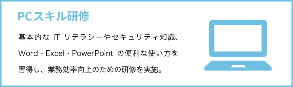 PCスキル研修
基本的なITリテラシーやセキュリティ知識、Word・Excel・PowerPointの便利な使い方を習得し、業務効率向上のための研修を実施。