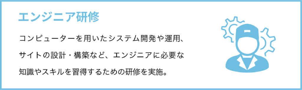 エンジニア研修
コンピューターを用いたシステム開発や運用、サイトの設計・構築など、エンジニアに必要な知識やスキルを習得するための研修を実施。