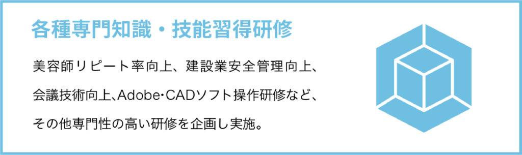 各種専門知識・技能習得研修
美容師リピート率向上、建設業安全管理向上、会議技術向上、Adobe・CADソフト操作研修など、その他専門性の高い研修を企画し実施。