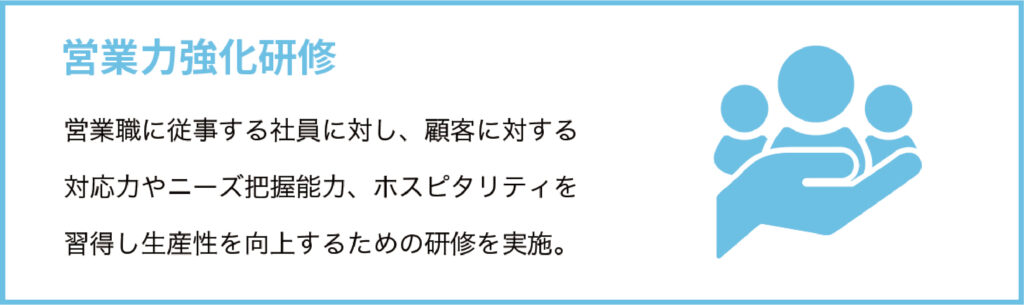 営業力強化研修
営業職に従事する社員に対し、顧客に対する対応力やニーズ把握能力、ホスピタリティを習得し生産性を向上するための研修を実施。