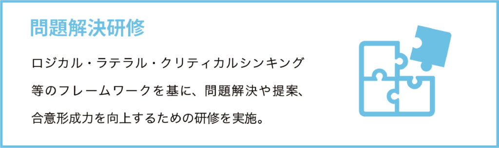 問題解決研修
ロジカル・ラテラル・クリティカルシンキング等のフレームワークを基に、問題解決や提案、合意形成力を向上するための研修を実施。