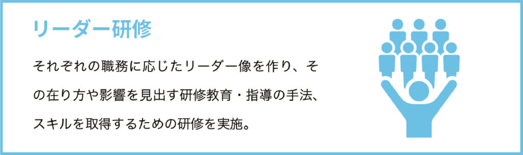 リーダー研修
それぞれの職務に応じたリーダー像を作り、その在り方や影響を見出す研修教育・指導の手法、スキルを取得するための研修を実施。