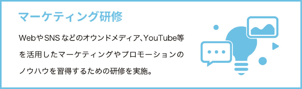 マーケティング研修
WebやSNSなどのオウンドメディア、YouTube等を活用したマーケティングやプロモーションのノウハウを習得するための研修を実施。