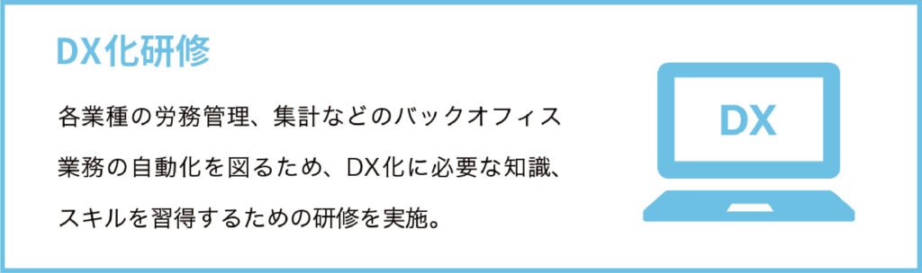 DX化研修
各業種の労務管理、集計などのバックオフィス業務の自動化を図るため、DX化に必要な知識、スキルを習得するための研修を実施。