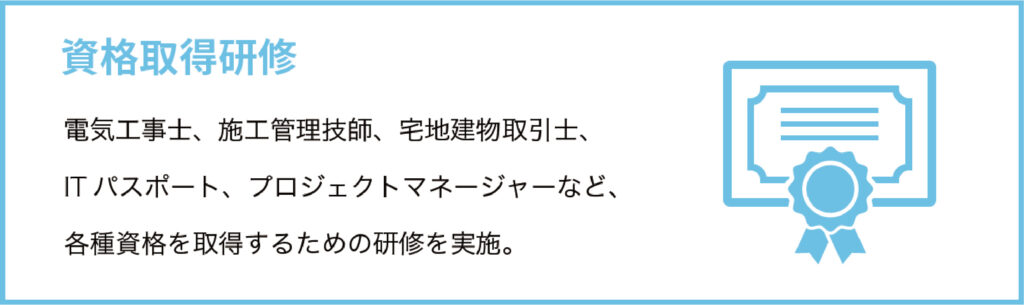 資格取得研修
電気工事士、施工管理技師、宅地建物取引士、ITパスポート、プロジェクトマネージャーなど、各種資格を取得するための研修を実施。