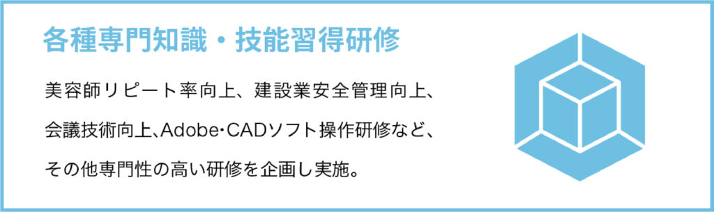 各種専門知識・技能習得研修
美容師リピート率向上、建設業安全管理向上、会議技術向上、Adobe・CADソフト操作研修など、その他専門性の高い研修を企画し実施。